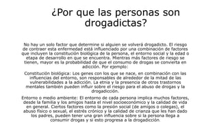 ¿Por que las personas son
drogadictas?
No hay un solo factor que determine si alguien se volverá drogadicto. El riesgo
de contraer esta enfermedad está influenciado por una combinación de factores
que incluyen la constitución biológica de la persona, el entorno social y la edad o
etapa de desarrollo en que se encuentra. Mientras más factores de riesgo se
tienen, mayor es la probabilidad de que el consumo de drogas se convierta en
adicción. Por ejemplo:
Constitución biológica: Los genes con los que se nace, en combinación con las
influencias del entorno, son responsables de alrededor de la mitad de las
vulnerabilidades a la adicción. La etnia y la presencia de otros trastornos
mentales también pueden influir sobre el riesgo para el abuso de drogas y la
drogadicción.
Entorno o medio ambiente: El entorno de cada persona implica muchos factores,
desde la familia y los amigos hasta el nivel socioeconómico y la calidad de vida
en general. Ciertos factores como la presión social (de amigos o colegas), el
abuso físico o sexual, el estrés crónico y la calidad de crianza que les han dado
los padres, pueden tener una gran influencia sobre si la persona llega a
consumir drogas y si esto progresa a la drogadicción.
 