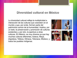 La diversidad cultural refleja la multiplicidad e
interacción de las culturas que coexisten en el
mundo y que, por ende, forman parte del
patrimonio común de la humanidad. Implica, por
un lado, la preservación y promoción de culturas
existentes y, por otro, la apertura a otras
culturas. En México, es muy diversa ya que hay
muchas culturas diferentes, Azteca, Maya,
Zapoteca, Tolteca, Olmeca, Totonaca, Mixteco, y
todos los pueblos indígenas
 