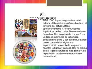 México es un país de gran diversidad
cultural. Al llegar los españoles había en el
territorio del actual Estado
aproximadamente 170 comunidades
lingüísticas de las cuales 60 se mantienen
hasta hoy. Con la conquista comenzó por
un lado el exterminio de la llamada
población indígena y por otro se fue dando
con el correr de los siglos una
superposición y mezcla de los grupos
sociales indígena y colonial. Hoy se estima
que el legado cultural de más del 60 % de
la población proviene de este proceso
transcultural.
 