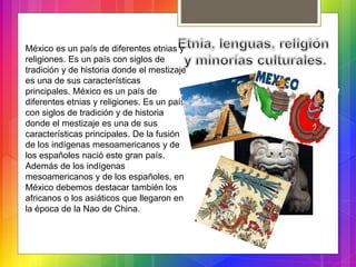México es un país de diferentes etnias y
religiones. Es un país con siglos de
tradición y de historia donde el mestizaje
es una de sus características
principales. México es un país de
diferentes etnias y religiones. Es un país
con siglos de tradición y de historia
donde el mestizaje es una de sus
características principales. De la fusión
de los indígenas mesoamericanos y de
los españoles nació este gran país.
Además de los indígenas
mesoamericanos y de los españoles, en
México debemos destacar también los
africanos o los asiáticos que llegaron en
la época de la Nao de China.
 