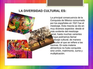 La principal consecuencia de la
Conquista de México consumada
por los españoles en 1521 fue el
mestizaje. Esta mezcla se dio en
muy diversos aspectos: desde el
más evidente del mestizaje
racial, hasta muchas variantes
del que podríamos llamar
mestizaje cultural, de manera
particular el que se refiere a las
cocinas. En esta materia
alimenticia no hubo conquista
sino unión, matrimonio, suma y
multiplicación.
 