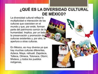La diversidad cultural refleja la
multiplicidad e interacción de las
culturas que coexisten en el
mundo y que, por ende, forman
parte del patrimonio común de la
humanidad. Implica, por un lado,
la preservación y promoción de
culturas existentes y, por otro, la
apertura a otras culturas.
En México, es muy diversa ya que
hay muchas culturas diferentes,
Azteca, Maya, náhuatl, Zapoteca,
Tolteca, Olmeca, Totonaca, Otomí,
Mixteco, y todos los pueblos
indígenas,
 