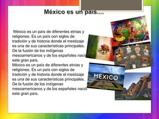 México es un país de diferentes etnias y
religiones. Es un país con siglos de
tradición y de historia donde el mestizaje
es una de sus características principales.
De la fusión de los indígenas
mesoamericanos y de los españoles nació
este gran país.
México es un país de diferentes etnias y
religiones. Es un país con siglos de
tradición y de historia donde el mestizaje
es una de sus características principales.
De la fusión de los indígenas
mesoamericanos y de los españoles nació
este gran país.
 
