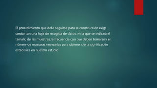 El procedimiento que debe seguirse para su construcción exige
contar con una hoja de recogida de datos, en la que se indicará el
tamaño de las muestras, la frecuencia con que deben tomarse y el
número de muestras necesarias para obtener cierta significación
estadística en nuestro estudio
 