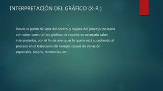 INTERPRETACIÓN DEL GRÁFICO (X-R )
Desde el punto de vista del control y mejora del proceso, no basta
con saber construir los gráficos de control; es necesario saber
interpretarlos, con el fin de averiguar lo que le está sucediendo al
proceso en el transcurso del tiempo: causas de variación
especiales, sesgos, tendencias, etc.
 