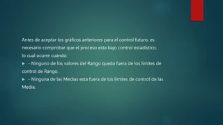 Antes de aceptar los gráficos anteriores para el control futuro, es
necesario comprobar que el proceso esta bajo control estadístico,
lo cual ocurre cuando:
 - Ninguno de los valores del Rango queda fuera de los limites de
control de Rango.
 - Ninguna de las Medias esta fuera de los limites de control de las
Media.
 