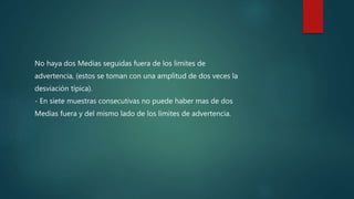 No haya dos Medias seguidas fuera de los limites de
advertencia, (estos se toman con una amplitud de dos veces la
desviación típica).
- En siete muestras consecutivas no puede haber mas de dos
Medias fuera y del mismo lado de los limites de advertencia.
 