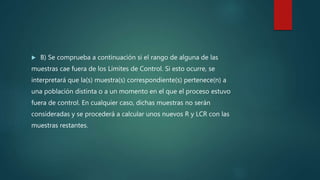  B) Se comprueba a continuación si el rango de alguna de las
muestras cae fuera de los Límites de Control. Si esto ocurre, se
interpretará que la(s) muestra(s) correspondiente(s) pertenece(n) a
una población distinta o a un momento en el que el proceso estuvo
fuera de control. En cualquier caso, dichas muestras no serán
consideradas y se procederá a calcular unos nuevos R y LCR con las
muestras restantes.
 