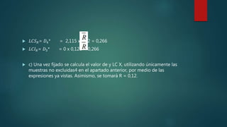  𝐿𝐶𝑆 𝑅= 𝐷4* = 2,115 x 0,12 = 0,266
 𝐿𝐶𝐼 𝑅= 𝐷3* = 0 x 0,126 = 0,266
 c) Una vez fijado se calcula el valor de y LC X, utilizando únicamente las
muestras no excluidas4 en el apartado anterior, por medio de las
expresiones ya vistas. Asimismo, se tomará R = 0,12.
 