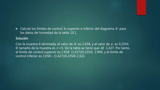  Calcule los límites de control 3s superior e inferior del diagrama X– para
los datos de humedad de la tabla 10.1.
Solución
Con la muestra 6 eliminada, el valor de X– es 2.658, y el valor de s– es 0.2354.
El tamaño de la muestra es n =5. De la tabla se tiene que A3 1.427. Por tanto,
el límite de control superior es 2.658 (1.427)(0.2354) 2.994, y el límite de
control inferior es 2.658 – (1.427)(0.2354) 2.322.
 