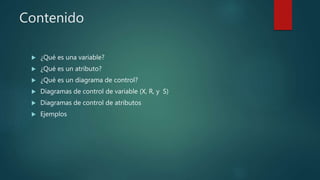 Contenido
 ¿Qué es una variable?
 ¿Qué es un atributo?
 ¿Qué es un diagrama de control?
 Diagramas de control de variable (X, R, y S)
 Diagramas de control de atributos
 Ejemplos
 