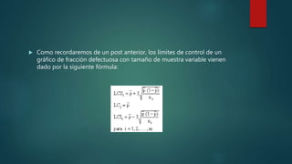  Como recordaremos de un post anterior, los límites de control de un
gráfico de fracción defectuosa con tamaño de muestra variable vienen
dado por la siguiente fórmula:
 