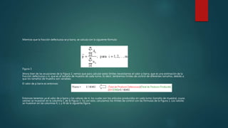 Mientras que la fracción defectuosa se p barra, se calcula con la siguiente fórmula:
Figura 3
Ahora bien de las ecuaciones de la Figura 2, vemos que para calcular estos límites necesitamos el valor p barra, que es una estimación de la
fracción defectuosa y ni, que es el tamaño de muestra de cada turno. Es decir, tendremos límites de control de diferentes tamaños, debido a
que los tamaños de muestra son variables.
El valor de p barra es entonces:
‘
Entonces tenemos ya el valor de p barra y los valores de ni, los cuales son los artículos producidos en cada turno (tamaño de muestra), cuyos
valores se muestran en la columna C de la Figura 1. Ya con esto, calculamos los límites de control con las fórmulas de la Figura 1. Los valores
se muestran en las columnas K, L y M de la siguiente figura.
 