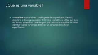 ¿Qué es una variable?
 una variable es un símbolo constituyente de un predicado, fórmula,
algoritmo o de una proposición. El término «variable» se utiliza aun fuera
del ámbito matemático para designar una cantidad susceptible de tomar
distintos valores numéricos dentro de un conjunto de números
especificados.
 