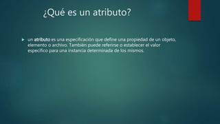 ¿Qué es un atributo?
 un atributo es una especificación que define una propiedad de un objeto,
elemento o archivo. También puede referirse o establecer el valor
específico para una instancia determinada de los mismos.
 