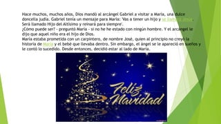 Hace muchos, muchos años, Dios mandó al arcángel Gabriel a visitar a María, una dulce
doncella judía. Gabriel tenía un mensaje para María: 'Vas a tener un hijo y se llamará Jesús.
Será llamado Hijo del Altísimo y reinará para siempre'.
¿Cómo puede ser? - preguntó María - si no he he estado con ningún hombre. Y el arcángel le
dijo que aquel niño era el hijo de Dios.
María estaba prometida con un carpintero, de nombre José, quien al principio no creyó la
historia de María y el bebé que llevaba dentro. Sin embargo, el ángel se le apareció en sueños y
le contó lo sucedido. Desde entonces, decidió estar al lado de María.
 