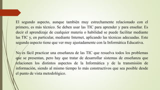 El segundo aspecto, aunque también muy estrechamente relacionado con el
primero, es más técnico. Se deben usar las TIC para aprender y para enseñar. Es
decir el aprendizaje de cualquier materia o habilidad se puede facilitar mediante
las TIC y, en particular, mediante Internet, aplicando las técnicas adecuadas. Este
segundo aspecto tiene que ver muy ajustadamente con la Informática Educativa.
No es fácil practicar una enseñanza de las TIC que resuelva todos los problemas
que se presentan, pero hay que tratar de desarrollar sistemas de enseñanza que
relacionen los distintos aspectos de la Informática y de la transmisión de
información, siendo al mismo tiempo lo más constructivos que sea posible desde
el punto de vista metodológico.
 