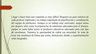 Llegar a hacer bien este cometido es muy difícil. Requiere un gran esfuerzo de
cada profesor implicado y un trabajo importante de planificación y coordinación
del equipo de profesores. Aunque es un trabajo muy motivador, surgen tareas
por doquier, tales como la preparación de materiales adecuados para el alumno,
porque no suele haber textos ni productos educativos adecuados para este tipo
de enseñanzas. Tenemos la oportunidad de cubrir esa necesidad. Se trata de
crear una enseñanza de forma que teoría, abstracción, diseño y experimentación
estén integrados.
 