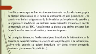 Las discusiones que se han venido manteniendo por los distintos grupos
de trabajo interesados en el tema se enfocaron en dos posiciones. Una
consiste en incluir asignaturas de Informática en los planes de estudio y
la segunda en modificar las materias convencionales teniendo en cuenta
la presencia de las TIC. Actualmente se piensa que ambas posturas han
de ser tomadas en consideración y no se contraponen.
De cualquier forma, es fundamental para introducir la informática en la
escuela, la sensibilización e iniciación de los profesores a la informática,
sobre todo cuando se quiere introducir por áreas (como contenido
curricular y como medio didáctico).
 