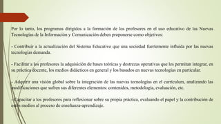 Por lo tanto, los programas dirigidos a la formación de los profesores en el uso educativo de las Nuevas
Tecnologías de la Información y Comunicación deben proponerse como objetivos:
- Contribuir a la actualización del Sistema Educativo que una sociedad fuertemente influida por las nuevas
tecnologías demanda.
- Facilitar a los profesores la adquisición de bases teóricas y destrezas operativas que les permitan integrar, en
su práctica docente, los medios didácticos en general y los basados en nuevas tecnologías en particular.
- Adquirir una visión global sobre la integración de las nuevas tecnologías en el currículum, analizando las
modificaciones que sufren sus diferentes elementos: contenidos, metodología, evaluación, etc.
- Capacitar a los profesores para reflexionar sobre su propia práctica, evaluando el papel y la contribución de
estos medios al proceso de enseñanza-aprendizaje.
 