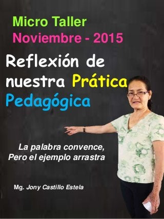 Reflexión de
nuestra Prática
Pedagógica
La palabra convence,
Pero el ejemplo arrastra
Micro Taller
Noviembre - 2015
Mg. Jony Castillo Estela
 