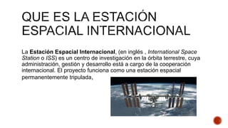 La Estación Espacial Internacional, (en inglés , International Space
Station o ISS) es un centro de investigación en la órbita terrestre, cuya
administración, gestión y desarrollo está a cargo de la cooperación
internacional. El proyecto funciona como una estación espacial
permanentemente tripulada,
 