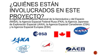 la Agencia Administración Nacional de la Aeronáutica y del Espacio
(NASA), la Agencia Espacial Federal Rusa (FKA), la Agencia Japonesa
de Exploración Espacial (JAXA), la Agencia Espacial Canadiense (CSA)
y la Agencia Espacial Europea (ESA)
 