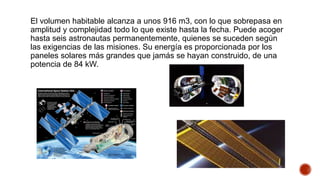 El volumen habitable alcanza a unos 916 m3, con lo que sobrepasa en
amplitud y complejidad todo lo que existe hasta la fecha. Puede acoger
hasta seis astronautas permanentemente, quienes se suceden según
las exigencias de las misiones. Su energía es proporcionada por los
paneles solares más grandes que jamás se hayan construido, de una
potencia de 84 kW.
 
