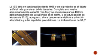 La ISS está en construcción desde 1998 y en el presente es el objeto
artificial más grande en órbita terrestre. Completa una vuelta
aproximadamente cada 92 minutos y se encuentra a unos 400 km
aproximadamente de la superficie de la Tierra. 5 de altura (datos de
febrero de 2015), aunque su altura puede variar debido a la fricción
atmosférica y a las repetidas propulsiones. La inclinación es de 51,6°
 