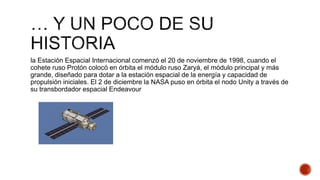 la Estación Espacial Internacional comenzó el 20 de noviembre de 1998, cuando el
cohete ruso Protón colocó en órbita el módulo ruso Zaryá, el módulo principal y más
grande, diseñado para dotar a la estación espacial de la energía y capacidad de
propulsión iniciales. El 2 de diciembre la NASA puso en órbita el nodo Unity a través de
su transbordador espacial Endeavour
 