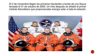 El 2 de noviembre llegan los primeros tripulantes a bordo de una Soyuz
lanzada el 31 de octubre de 2000. Un mes después se añadió el primer
módulo fotovoltaico que proporcionaba energía solar a toda la estación.
 