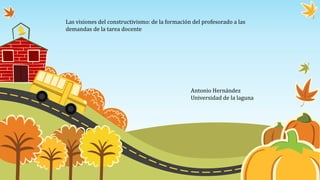 Las visiones del constructivismo: de la formación del profesorado a las
demandas de la tarea docente
Antonio Hernández
Universidad de la laguna
 