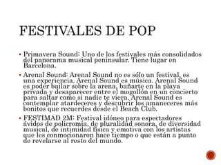  Primavera Sound: Uno de los festivales más consolidados
del panorama musical peninsular. Tiene lugar en
Barcelona.
 Arenal Sound: Arenal Sound no es sólo un festival, es
una experiencia. Arenal Sound es música. Arenal Sound
es poder bailar sobre la arena, bañarte en la playa
privada y desaparecer entre el mogollón en un concierto
para saltar como si nadie te viera. Arenal Sound es
contemplar atardeceres y descubrir los amaneceres más
bonitos que recuerdes desde el Beach Club.
 FESTIMAD 2M: Festival idóneo para espectadores
ávidos de policromía, de pluralidad sonora, de diversidad
musical, de intimidad física y emotiva con los artistas
que les conmocionaron hace tiempo o que están a punto
de revelarse al resto del mundo.
 