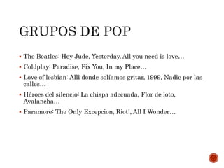  The Beatles: Hey Jude, Yesterday, All you need is love…
 Coldplay: Paradise, Fix You, In my Place…
 Love of lesbian: Alli donde solíamos gritar, 1999, Nadie por las
calles…
 Héroes del silencio: La chispa adecuada, Flor de loto,
Avalancha…
 Paramore: The Only Excepcion, Riot!, All I Wonder…
 