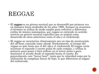  El reggae es un género musical que se desarrolló por primera vez
en Jamaica hacia mediados de los años 1960. Aunque en ocasiones
el término se utiliza de modo amplio para referirse a diferentes
estilos de música jamaiquina, por reggae se entiende en sentido
estricto un género musical específico que se originó como
desarrollo de otros anteriores como el ska y el rocksteady.
 El reggae se caracteriza rítmicamente por un tipo de acentuación
del off-beat, conocida como skank. Normalmente, el tiempo del
reggae es más lento que el del ska y el rocksteady. El reggae suele
acentuar el segundo y cuarto pulso de cada compás, y utiliza la
guitarra para poner o bien énfasis en el tercer pulso o para
mantener el acorde desde el segundo hasta el cuarto. Es
generalmente este "tercer beat", tanto por la velocidad como por la
utilización de complejas líneas de bajo, lo que diferencia al reggae
del rocksteady.
 
