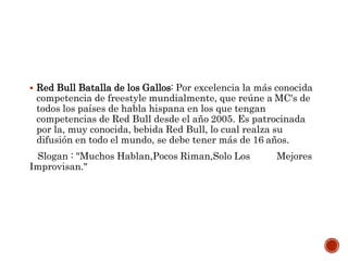  Red Bull Batalla de los Gallos: Por excelencia la más conocida
competencia de freestyle mundialmente, que reúne a MC's de
todos los países de habla hispana en los que tengan
competencias de Red Bull desde el año 2005. Es patrocinada
por la, muy conocida, bebida Red Bull, lo cual realza su
difusión en todo el mundo, se debe tener más de 16 años.
Slogan : "Muchos Hablan,Pocos Riman,Solo Los Mejores
Improvisan."
 