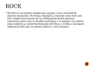  El rock es un término amplio que agrupa a una variedad de
géneros musicales. Su forma originaria, conocida como rock and
roll, surgió mayormente de la combinación de dos géneros
anteriores como eran el rhythm and blues y el country. La música
rock también se nutrió fuertemente del blues y el folk, e incorporó
influencias del jazz, la música clásica y otras fuentes.
 