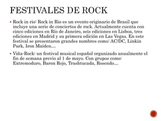  Rock in rio: Rock in Rio es un evento originario de Brasil que
incluye una serie de conciertos de rock. Actualmente cuenta con
cinco ediciones en Río de Janeiro, seis ediciones en Lisboa, tres
ediciones en Madrid y su primera edición en Las Vegas. En este
festival se presentaron grandes nombres como: AC/DC, Linkin
Park, Iron Maiden…
 Viña-Rock: un festival musical español organizado anualmente el
fin de semana previo al 1 de mayo. Con grupos como:
Extremoduro, Baron Rojo, Trashtucada, Rosendo…
 