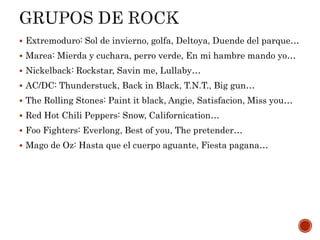  Extremoduro: Sol de invierno, golfa, Deltoya, Duende del parque…
 Marea: Mierda y cuchara, perro verde, En mi hambre mando yo…
 Nickelback: Rockstar, Savin me, Lullaby…
 AC/DC: Thunderstuck, Back in Black, T.N.T., Big gun…
 The Rolling Stones: Paint it black, Angie, Satisfacion, Miss you…
 Red Hot Chili Peppers: Snow, Californication…
 Foo Fighters: Everlong, Best of you, The pretender…
 Mago de Oz: Hasta que el cuerpo aguante, Fiesta pagana…
 