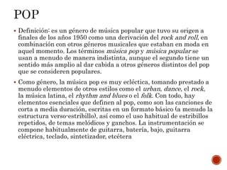  Definición: es un género de música popular que tuvo su origen a
finales de los años 1950 como una derivación del rock and roll, en
combinación con otros géneros musicales que estaban en moda en
aquel momento. Los términos música pop y música popular se
usan a menudo de manera indistinta, aunque el segundo tiene un
sentido más amplio al dar cabida a otros géneros distintos del pop
que se consideren populares.
 Como género, la música pop es muy ecléctica, tomando prestado a
menudo elementos de otros estilos como el urban, dance, el rock,
la música latina, el rhythm and blues o el folk. Con todo, hay
elementos esenciales que definen al pop, como son las canciones de
corta a media duración, escritas en un formato básico (a menudo la
estructura verso-estribillo), así como el uso habitual de estribillos
repetidos, de temas melódicos y ganchos. La instrumentación se
compone habitualmente de guitarra, batería, bajo, guitarra
eléctrica, teclado, sintetizador, etcétera
 