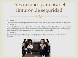 
 Razón 1:
Cada estado del país, excepto New Hampshire, exige por ley que uses el cinturón de seguridad.
 Razón 2:
Si usas el cinturón, es menos probable que tu rostro choque contra el parabrisas, ya que frena tu
inercia; esto significa que si la velocidad de tu auto es de 60 millas por hora (96 kilómetros por
hora), y frenas de golpe, tu rostro no va a golpear contra el parabrisas.
 Razón 3:
El cinturón de seguridad evita que seas despedido del automóvil en caso de sufrir un
accidente.
Tres razones para usar el
cinturón de seguridad
 