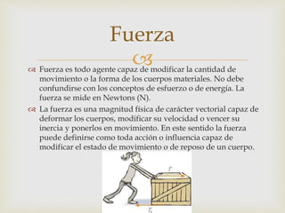  Fuerza es todo agente capaz de modificar la cantidad de
movimiento o la forma de los cuerpos materiales. No debe
confundirse con los conceptos de esfuerzo o de energía. La
fuerza se mide en Newtons (N).
 La fuerza es una magnitud física de carácter vectorial capaz de
deformar los cuerpos, modificar su velocidad o vencer su
inercia y ponerlos en movimiento. En este sentido la fuerza
puede definirse como toda acción o influencia capaz de
modificar el estado de movimiento o de reposo de un cuerpo.
Fuerza
 