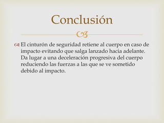 
 El cinturón de seguridad retiene al cuerpo en caso de
impacto evitando que salga lanzado hacia adelante.
Da lugar a una deceleración progresiva del cuerpo
reduciendo las fuerzas a las que se ve sometido
debido al impacto.
Conclusión
 
