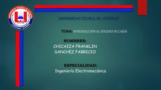 UNIVERSIDADTÉCNICADE COTOPAXI
TEMA: INTRODUCCIÓN AL ESTUDIO DE CASOS
NOMBRES:
CHICAIZA FRANKLIN
SANCHEZ FABRICIO
ESPECIALIDAD:
Ingeniería Electromecánica
 