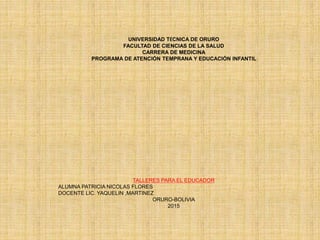 UNIVERSIDAD TÉCNICA DE ORURO
FACULTAD DE CIENCIAS DE LA SALUD
CARRERA DE MEDICINA
PROGRAMA DE ATENCIÓN TEMPRANA Y EDUCACIÓN INFANTIL
TALLERES PARA EL EDUCADOR
ALUMNA PATRICIA NICOLAS FLORES
DOCENTE LIC. YAQUELIN ,MARTINEZ
ORURO-BOLIVIA
2015
 