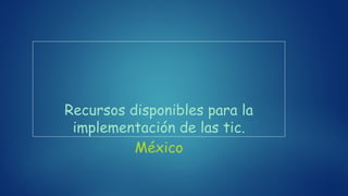 Recursos disponibles para la
implementación de las tic.
México
 