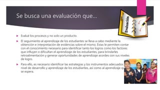 Se busca una evaluación que…
 Evalué los procesos y no solo un producto.
 El seguimiento al aprendizaje de los estudiantes se lleva a cabo mediante la
obtención e interpretación de evidencias sobre el mismo. Éstas le permiten contar
con el conocimiento necesario para identificar tanto los logros como los factores
que influyen o dificultan el aprendizaje de los estudiantes, para brindarles
retroalimentación y generar oportunidades de aprendizaje acordes con sus niveles
de logro.
 Para ello, es necesario identificar las estrategias y los instrumentos adecuados al
nivel de desarrollo y aprendizaje de los estudiantes, así como al aprendizaje que
se espera.
 
