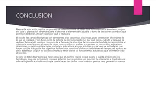 CONCLUSION
Mejorar la educación, implica un proceso de reflexión sobre las bases que fundamentan la enseñanza, es por
ello que la planeación constituye para el docente el elemento eficaz para la toma de decisiones acertadas que
permitan deliberan, decidir y conocer qué se realizará.
El uso de las cartas descriptivas son semejantes a las secuencias didácticas, pues constituyen el conjunto de
lo que se realizará, y con base a ello de la toma de decisiones sobre el por qué, cómo, cuándo y para qué se
realizan. Reiterando, desde el contexto de la Tecnología educativa, la instrumentación didáctica sistematiza al
máximo la enseñanza en el salón de clase, esto consiste en analizar y organizar los contenidos educativos;
determinar propósitos, intenciones y objetivos educativos a lograr; establecer y secuenciar actividades que
hagan posible el logro de los objetivos establecidos; coordinar dichas actividades en el tiempo y el espacio; es
decir, establecer un plan de acción completo y tener claros los fundamentos educativos que orientarán todo
el proceso.
Si bien, se debe dejar claro que no es dejar que el alumno realice lo que quiera o pueda a través de una
tecnología, sino por lo contrario requiere esfuerzo que responda a un proceso de enseñanza a través de una
adecuada planificación de modo que pueda hacer uso de los conocimientos previos para generar los nuevos.
 
