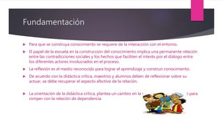 Fundamentación
 Para que se construya conocimiento se requiere de la interacción con el entorno.
 El papel de la escuela en la construcción del conocimiento implica una permanente relación
entre las contradicciones sociales y los hechos que faciliten el interés por el diálogo entre
los diferentes actores involucrados en el proceso.
 La reflexión es el medio reconocido para lograr el aprendizaje y construir conocimiento.
 De acuerdo con la didáctica crítica, maestros y alumnos deben de reflexionar sobre su
actuar, se debe recuperar el aspecto afectivo de la relación.
 La orientación de la didáctica crítica, plantea un cambio en la relación maestro-alumno para
romper con la relación de dependencia.
 