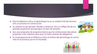  Para la didáctica crítica, el aprendizaje no es un estado final del alumno,
sino un proceso en construcción.
 Su carácter es de ejemplo, flexible y dinámico. Son un reflejo fiel de los
grandes propósitos que persigue un plan de estudios.
 Son una propuesta de programa básico que las instituciones educativas
proponen a los maestros pero que no tiene carácter de obligatorio.
 En la perspectiva de la Didáctica crítica el énfasis del aprendizaje se centra
más en el proceso que en el resultado.
 